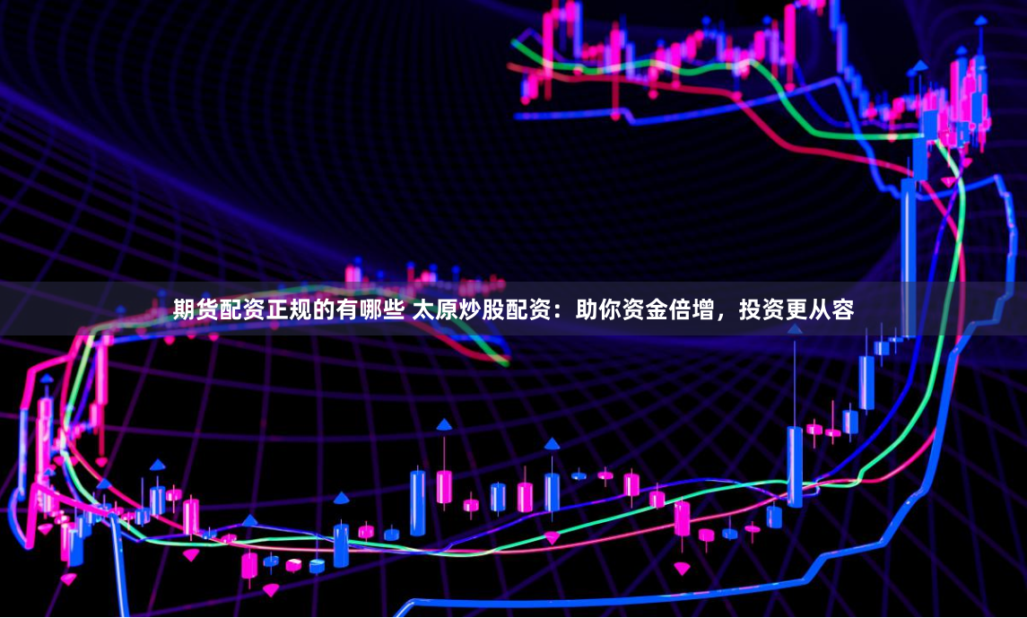 期货配资正规的有哪些 太原炒股配资：助你资金倍增，投资更从容