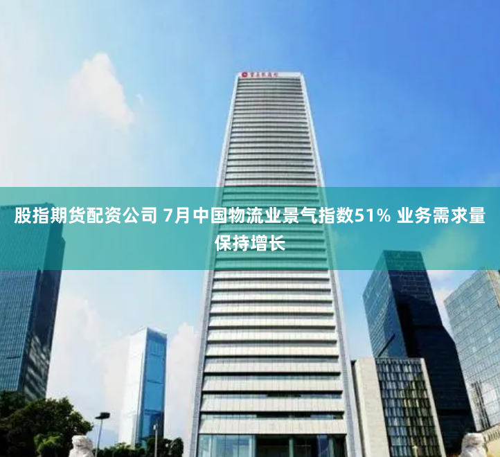 股指期货配资公司 7月中国物流业景气指数51% 业务需求量保持增长