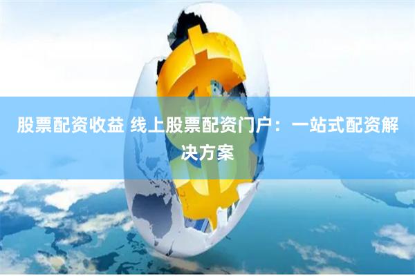 股票配资收益 线上股票配资门户：一站式配资解决方案