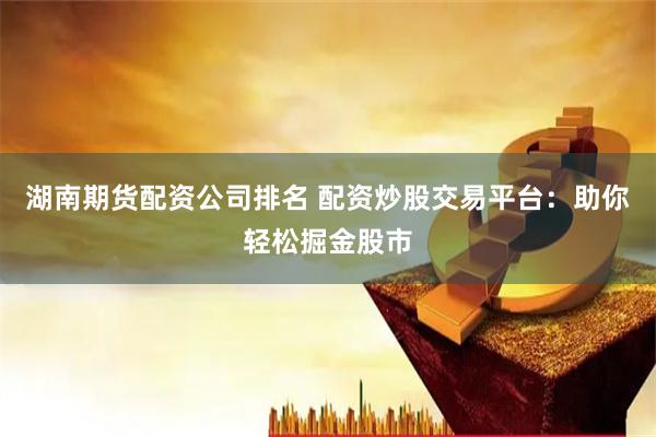 湖南期货配资公司排名 配资炒股交易平台：助你轻松掘金股市