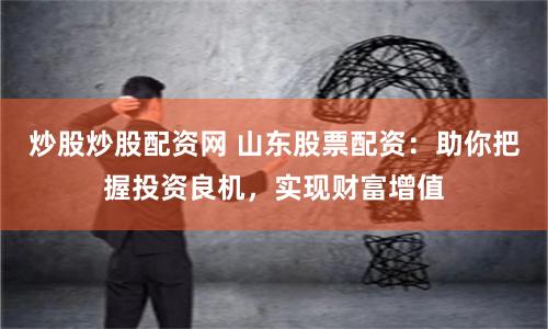 炒股炒股配资网 山东股票配资：助你把握投资良机，实现财富增值