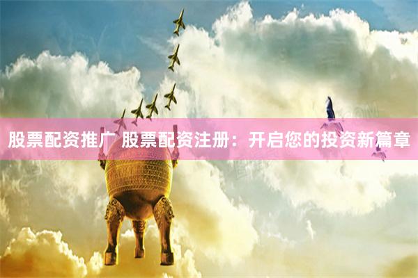 股票配资推广 股票配资注册：开启您的投资新篇章