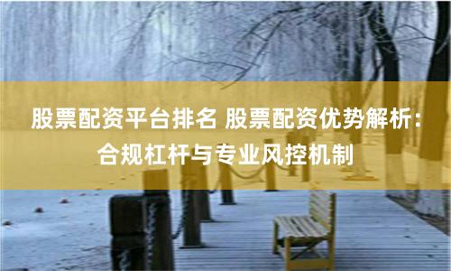 股票配资平台排名 股票配资优势解析：合规杠杆与专业风控机制