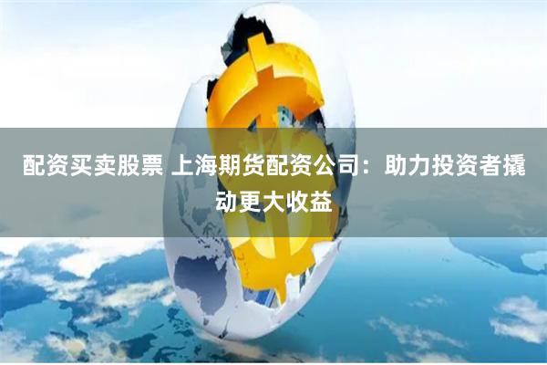 配资买卖股票 上海期货配资公司：助力投资者撬动更大收益