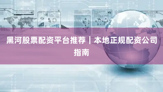 黑河股票配资平台推荐｜本地正规配资公司指南